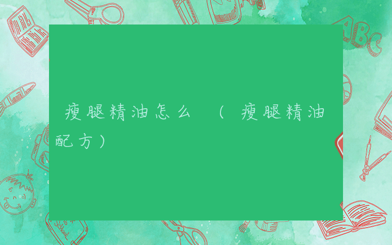瘦腿精油怎么 (瘦腿精油配方)
